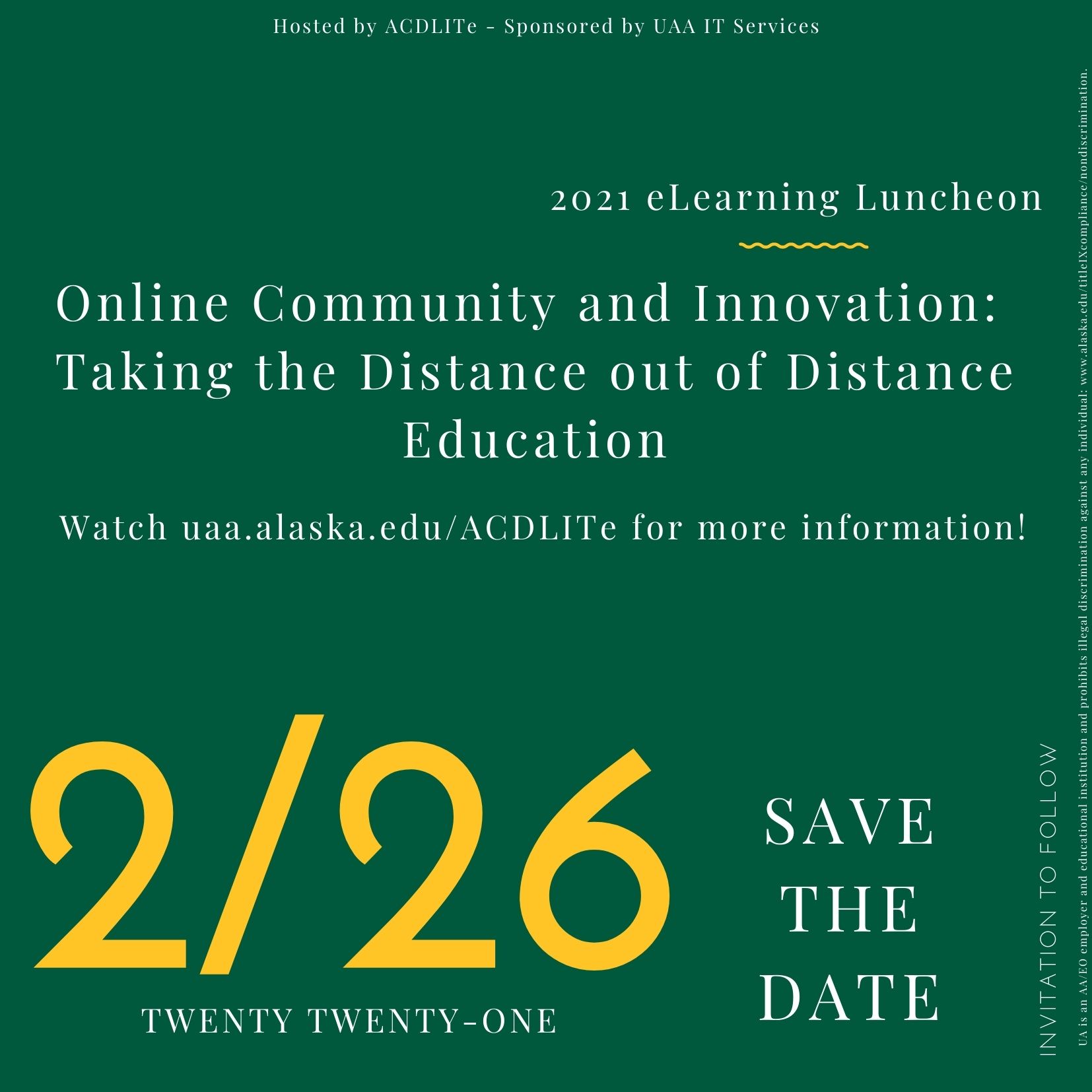 SAVE THE DATE  2021 eLearning Luncheon Online Community and Innovation: Taking the Distance out of Distance Education February 26, 2021  Watch uaa.alaska.edu/ACDLITe for more information! Hosted by ACDLITe - Sponsored by UAA IT Services  invitation to follow  UA is an AA/EO employer and educational institution and prohibits illegal discrimination against any individual: www.alaska.edu/titleIXcompliance/nondiscrimination.