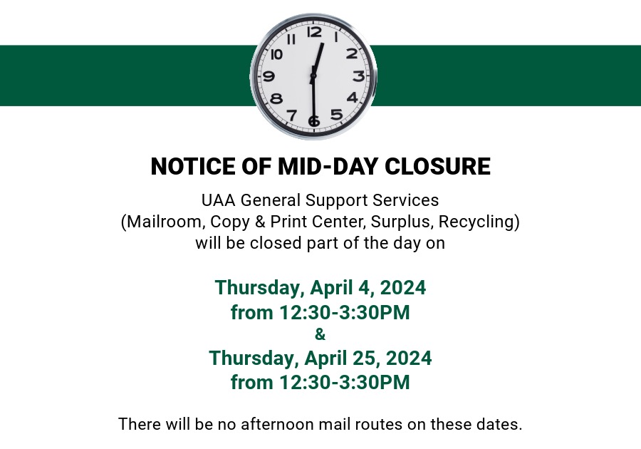 A white graphic with a green banner. On the banner is a clock that reads 12:30. Below the banner reads "Notice of Mid-Day Closure: UAA General Support Services (Mailroom, Copy & Print Center, Surplus, Recycling) will be closed part of the day on Thursday, April 4, 2024 from 12:30-3:30PM & Thursday, April 25, 2024 from 12:30-3:30PM. There will be no mail routes on these dates. We apologize for any inconvenience!"