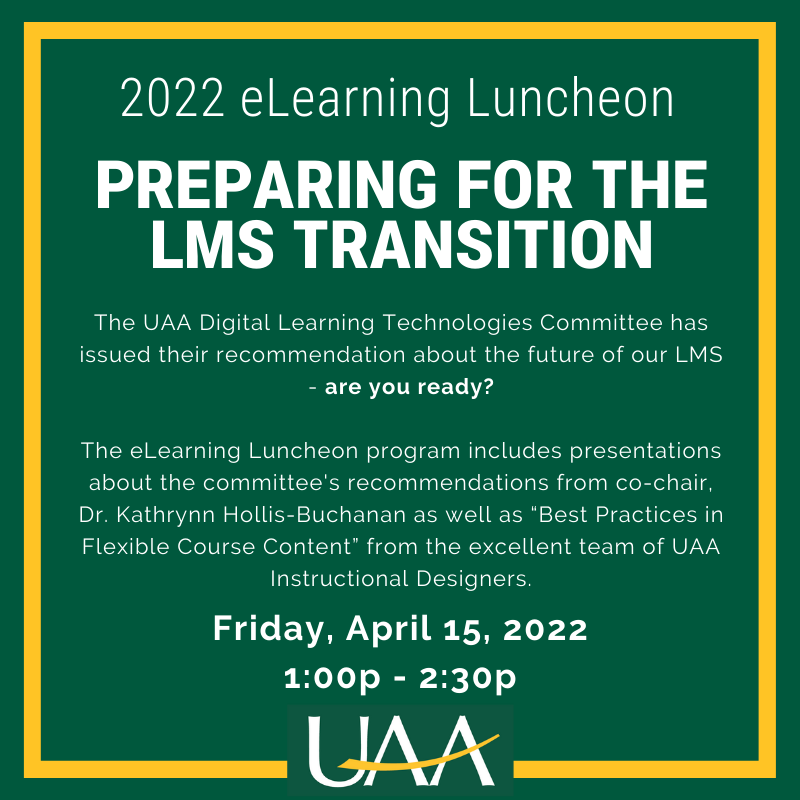 2022 eLearning Luncheon Preparing for the LMS Transition The UAA Digital Learning Technologies Committee has issued their recommendation about the future of our LMS - are you ready? The eLearning Luncheon program includes presentations about the committee's recommendations from co-chair, Dr. Kathrynn Hollis-Buchanan as well as “Best Practices in Flexible Course Content” from the excellent team of UAA Instructional Designers. Friday, April 15, 2022 1:00p - 2:30p Register at www.uaa.alaska.edu/acdlite or scan the QR code: 