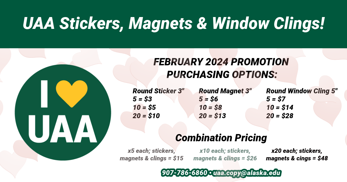 A white and green graphic with faded pink hearts in the background. The graphic reads "UAA Stickers, Magnets and Window Clings!" next line "February 2024 Promotion Purchasing Options:" next line "Round Sticker 3" 5=$3, 10=$5, 20=$10" "Round Magnet 3" 5=$6, 10=$8, 20=$13" "Round Window Cling 5" 5=$7, 10=$14, 20=$28" next line "Combination Pricing" next line "x5 each; stickers, magnets & clings = $15" "x10 each; stickers, magnets & clings = $26" "x20 each; stickers, magnets & clings = $48" next line "907-786-6860 uaa.copy@alaska.edu"