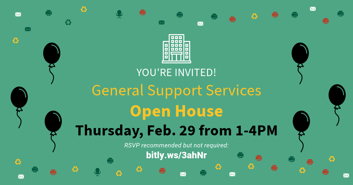 Light green graphic with colorful printer, envelope, recycling and office chair symbols. A white symbol that resembles an office building, beneath it says in white font “You’re Invited!” Below that in yellow font it says “General Support Services Open House” Below that in black font it says, “Thursday, Feb. 29 1:00 - 4:00PM” There is three black balloon on either side of the wording. Below that in white font it says, “RSVP recommended but not required: Bitly.ws/3ahNr” 