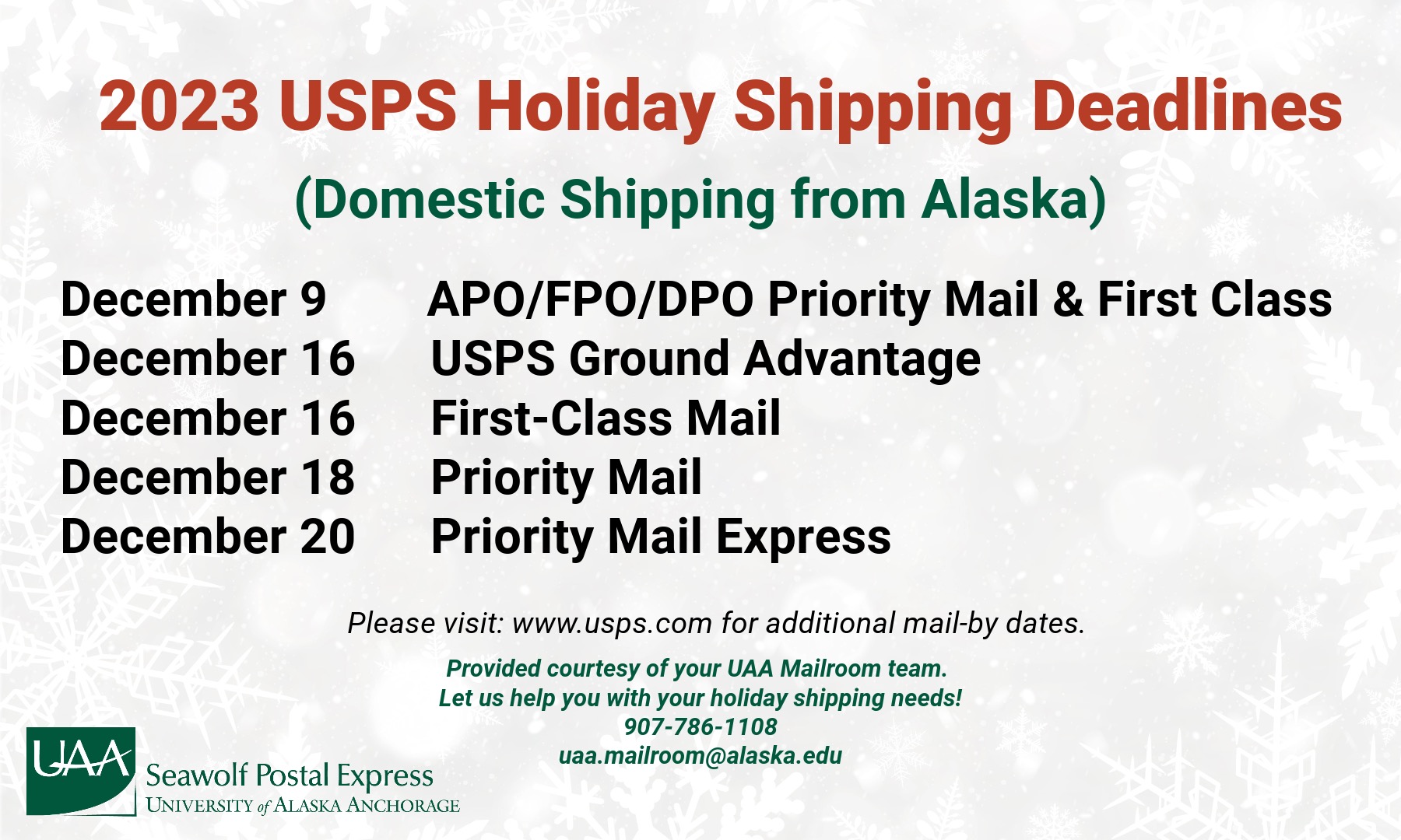 Graphic has white and gret snowflakes. The header reads "2023 USPS Holiday Shipping Deadlines" in red ink. The next line reads "Domestic Shippng From Alaska" in green ink. The next lines read "December 9, APO/FPO/DPO Priortity Mail & First Class December 16 USPS Ground Advantage December 16 First-Class Mail December 18 Priority Mail December 20 Priorirty Mail Express" The next line reads "Please visit: www.usps.com for additional mail-by dates. Provided coutesty of your UAA Mailroom team. Let us help you with your holiday shipping needs! 907-786-1108 or uaa.mailroom@alaska.edu" There is a green UAA Seawolf Postal Express logo at the bottom left corner. 