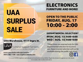 UAA Surplus Sale. Electronics, furniture and more. Open to the public Friday, Aug. 17, 10 a.m.-2 p.m. At the UAA Warehouse, 4111 Ingra Street. Departmental selection is Aug. 13 and 15, 9 a.m.-4 p.m. For questions, contact General Support Services at (907) 786-1108 or uaa.surplus@alaska.edu.