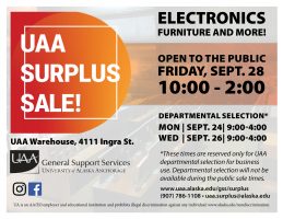 UAA Surplus Sale. Electronics, furniture and more. Open to the public Friday, Sept. 28, 10 a.m.-2 p.m. At the UAA Warehouse, 4111 Ingra Street. Departmental selection is Sept. 24 and 26, 9 a.m.-4 p.m. For questions, contact General Support Services at (907) 786-1108 or uaa.surplus@alaska.edu.