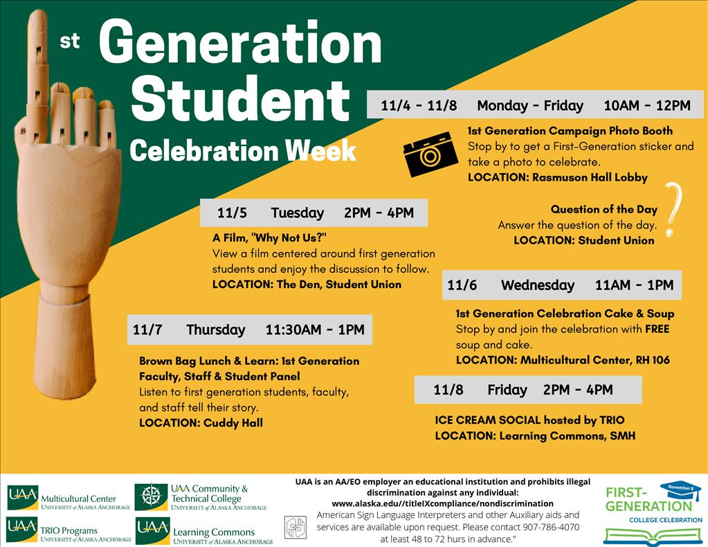 Join UAA for First-Generation Student Celebration Week events Nov. 4-8, 2019. First-Generation Campaign Photo Booth: Nov. 4 through Nov. 8, 10 a.m. to 2 p.m. in Rasmuson Hall, Lobby. Stop by to get a First-Generation sticker and take a photo to celebrate. Question of the Day: Nov. 4 through Nov. 8. Stop by the Student Union to answer the question of the day. "Why Not Us?" film screening: Tuesday, Nov. 5, 2 p.m. to 4 p.m. Student Union Den. View a film centered around first-generation students and enjoy the discussion to follow. First-Generation Celebration Cake & Soup: Wednesday, Nov. 6, 11 a.m.-1 p.m. at the UAA Multicultural Center. Stop by and join the celebration with free soup and cake. Brown Bag Lunch & Learn featuring First-Generation Panel Discussion: Thursday, Nov. 7, 11:30 a.m.-1 p.m. in Cuddy Hall. Listen to first generation students, faculty, and staff tell their story. Ice Cream Social hosted by TRIO. Friday, Nov. 8, 2-4 p.m. at the UAA Learning Commons. Join UAA TRIO for a free ice cream social.